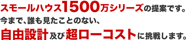 スモールハウス1500シリーズの提案です。今まで、誰も見たことのない、自由設計及び超ローコストに挑戦します。