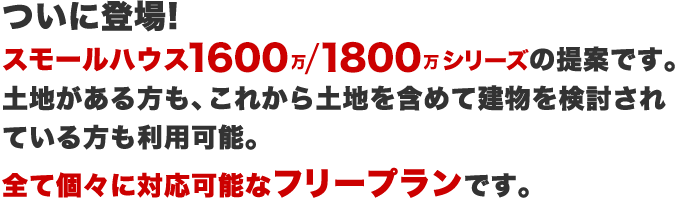 ついに登場!スモールハウス1600-1800シリーズの提案です。土地がある方も、これから土地を含めて建物を検討されている方も利用可能。全て個々に対応可能なフリープランです。