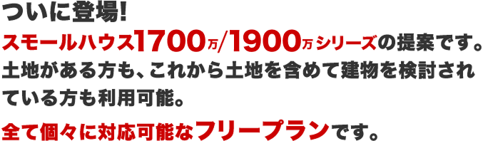 ついに登場!スモールハウス1700-1900シリーズの提案です。土地がある方も、これから土地を含めて建物を検討されている方も利用可能。全て個々に対応可能なフリープランです。