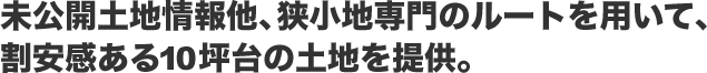 未公開土地情報他、狭小地専門のルートを用いて、割安感ある10坪台の土地を提供。