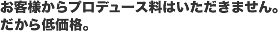 お客様からプロデュース料はいただきません。だから低価格。