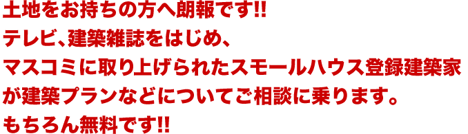 土地をお持ちの方へ朗報です!!テレビ、建築雑誌をはじめ、マスコミに取り上げられたスモールハウス登録建築家が建築プランなどについてご相談に乗ります。もちろん無料です!!