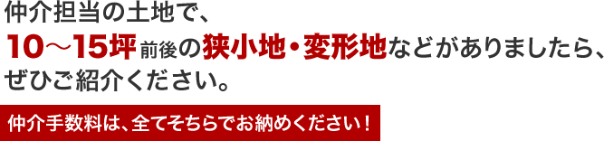 仲介担当の土地で、10～15坪前後の狭小地・変形地などがありましたら、ぜひご紹介ください。仲介手数料は、全てそちらでお納めください！