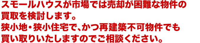 スモールハウスが市場では売却が困難な物件の買取を検討します。狭小地・狭小住宅で、かつ再建築不可物件でも買い取りいたしますのでご相談ください。